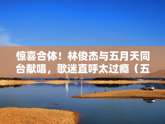 惊喜合体!林俊杰与五月天同台献唱,歌迷直呼太过瘾(五月天和林俊杰合唱的一首歌) 惊喜合体!林俊杰与五月天同台献唱,歌迷直呼太过瘾(五月天和林俊杰合唱的一首歌)