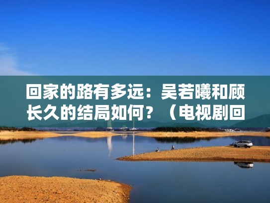 回家的路有多远：吴若曦和顾长久的结局如何？（电视剧回家的路有多远吴若曦结局）