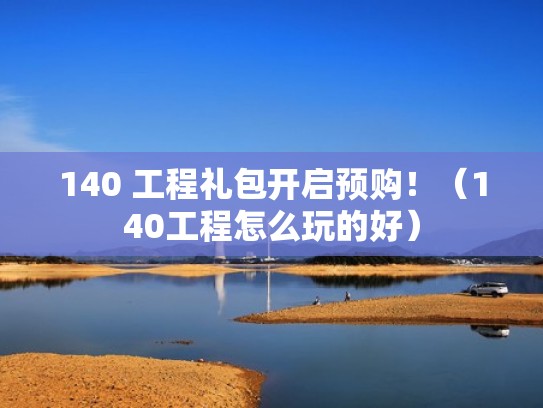 140 工程礼包开启预购!(140工程怎么玩的好) 140 工程礼包开启预购!(140工程怎么玩的好)