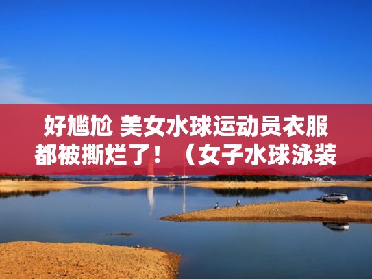 好尴尬 美女水球运动员衣服都被撕烂了！（女子水球泳装）