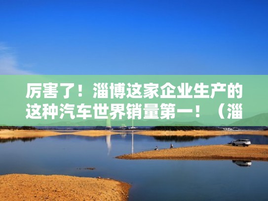 厉害了！淄博这家企业生产的这种汽车世界销量第一！（淄博有哪些汽车制造厂）