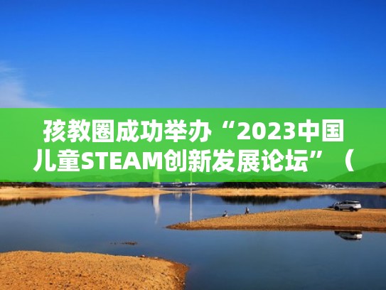 孩教圈成功举办“2023中国儿童STEAM创新发展论坛”（steam少儿教育）