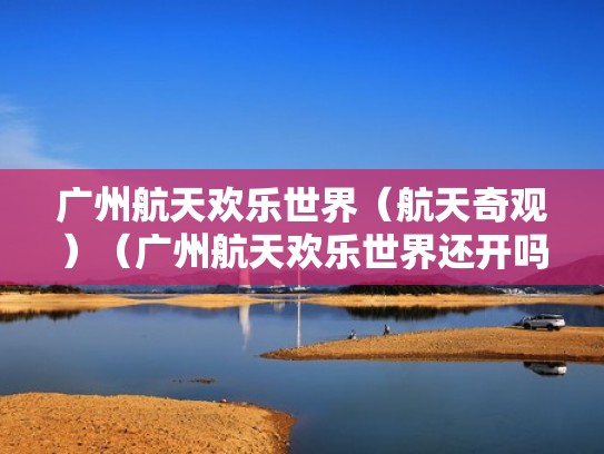 广州航天欢乐世界（航天奇观）（广州航天欢乐世界还开吗）