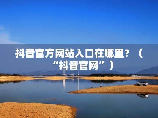 抖音官方网站入口在哪里?(“抖音官网”) 抖音官方网站入口在哪里?(“抖音官网”)
