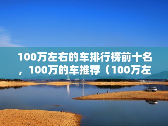 100万左右的车排行榜前十名，100万的车推荐（100万左右的车排行榜s∨u）