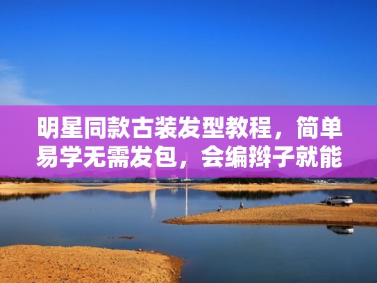 明星同款古装发型教程，简单易学无需发包，会编辫子就能操作（古装发型教程不用发包）