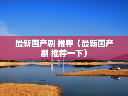 最新国产剧 推荐（最新国产剧 推荐一下）