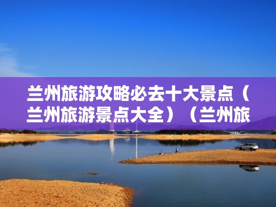 兰州旅游攻略必去十大景点（兰州旅游景点大全）（兰州旅游必去十大景点推荐）