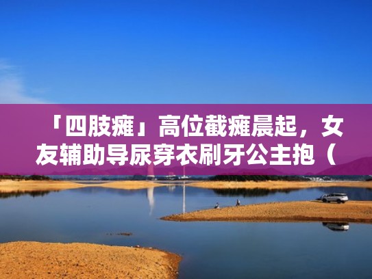 「四肢瘫」高位截瘫晨起，女友辅助导尿穿衣刷牙公主抱（四肢瘫痪与截瘫）