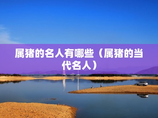 属猪的名人有哪些(属猪的当代名人) 属猪的名人有哪些(属猪的当代名人)