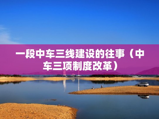 一段中车三线建设的往事（中车三项制度改革）
