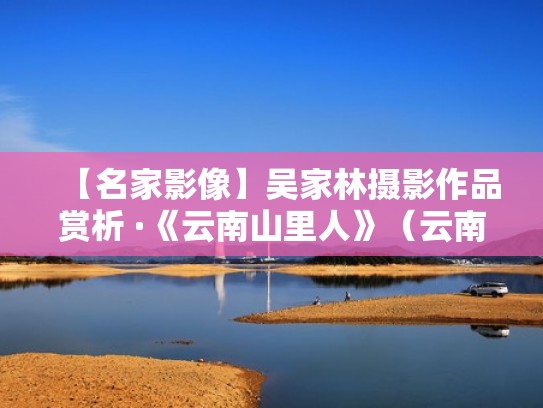 【名家影像】吴家林摄影作品赏析 ·《云南山里人》(云南著名摄影家吴家林) 【名家影像】吴家林摄影作品赏析 ·《云南山里人》(云南著名摄影家吴家林)