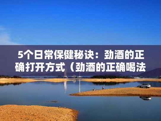 5个日常保健秘诀：劲酒的正确打开方式（劲酒的正确喝法）