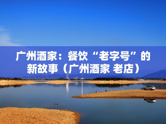 广州酒家：餐饮“老字号”的新故事（广州酒家 老店）