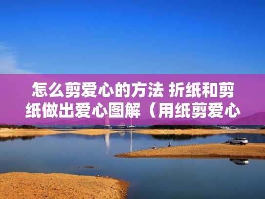 怎么剪爱心的方法 折纸和剪纸做出爱心图解(用纸剪爱心怎么剪的好看) 怎么剪爱心的方法 折纸和剪纸做出爱心图解(用纸剪爱心怎么剪的好看)
