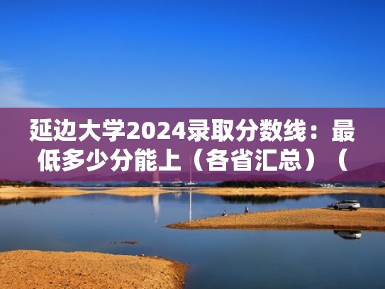 延边大学2024录取分数线：最低多少分能上（各省汇总）（延边大学最低录取分数线是多少）
