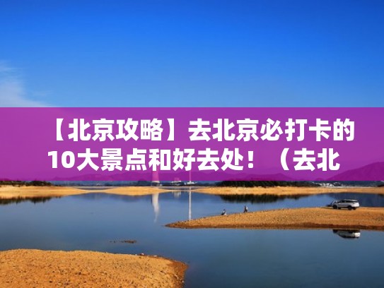 【北京攻略】去北京必打卡的10大景点和好去处！（去北京必玩景点）