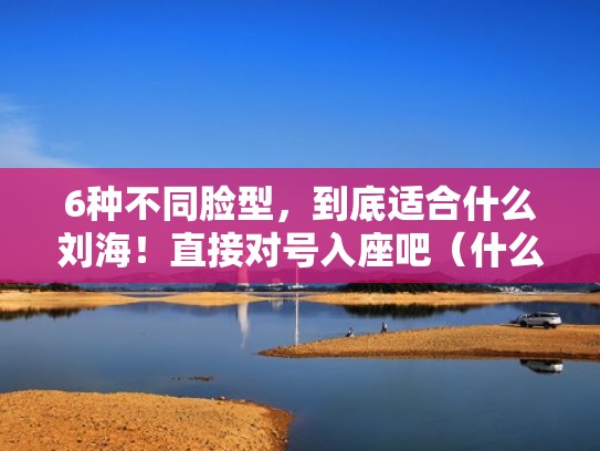 6种不同脸型，到底适合什么刘海！直接对号入座吧（什么脸型配什么刘海好看）
