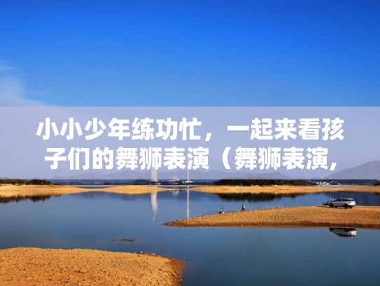 小小少年练功忙，一起来看孩子们的舞狮表演（舞狮表演,这么小的孩子就会舞狮,真是厉害!）