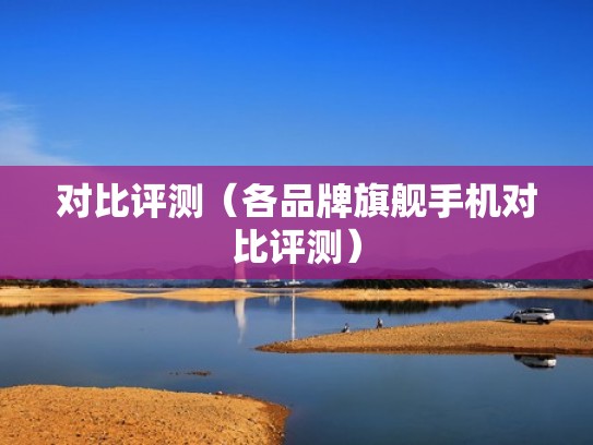 对比评测（各品牌旗舰手机对比评测）