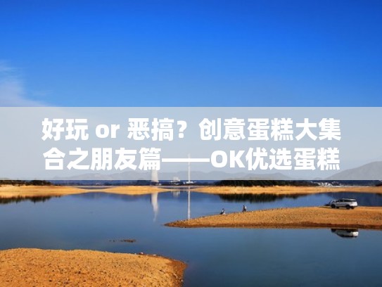 好玩 or 恶搞？创意蛋糕大集合之朋友篇——OK优选蛋糕王国（蛋糕很有创意）