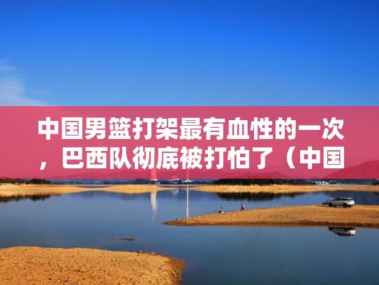 中国男篮打架最有血性的一次，巴西队彻底被打怕了（中国男篮斗殴巴西到底是谁的错）