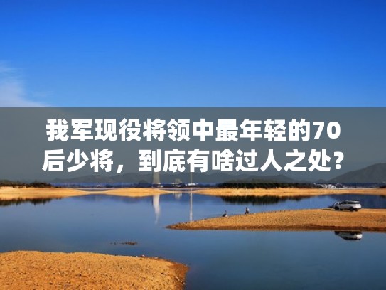 我军现役将领中最年轻的70后少将,到底有啥过人之处?(这个最年轻的少将) 我军现役将领中最年轻的70后少将,到底有啥过人之处?(这个最年轻的少将)