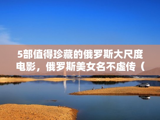 5部值得珍藏的俄罗斯大尺度电影，俄罗斯美女名不虚传（俄罗斯大片都有哪些）