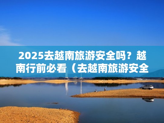 2025去越南旅游安全吗?越南行前必看(去越南旅游安全不) 2025去越南旅游安全吗?越南行前必看(去越南旅游安全不)