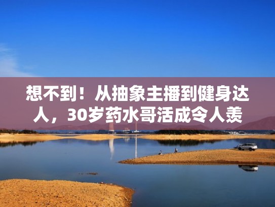 想不到！从抽象主播到健身达人，30岁药水哥活成令人羡慕的样子（药水哥个人介绍）