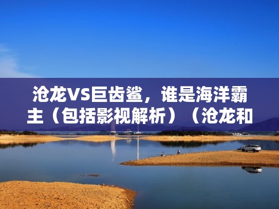 沧龙VS巨齿鲨，谁是海洋霸主（包括影视解析）（沧龙和巨齿鲨谁更强悍谁才是真正的海洋霸主）