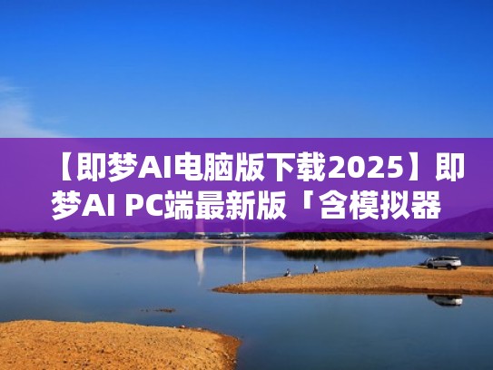 【即梦AI电脑版下载2025】即梦AI PC端最新版「含模拟器」（即梦现象）