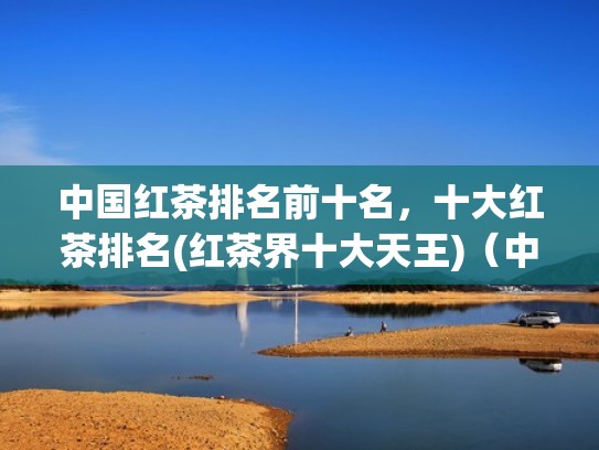 中国红茶排名前十名，十大红茶排名(红茶界十大天王)（中国知名红茶）