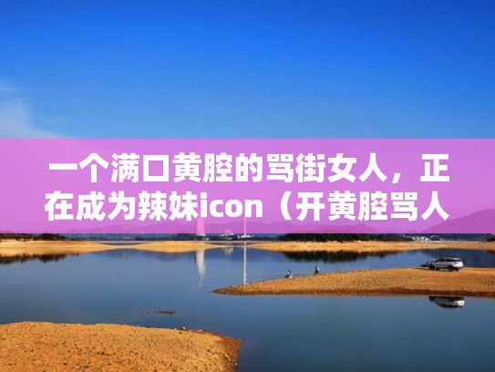 一个满口黄腔的骂街女人，正在成为辣妹icon（开黄腔骂人的句子）