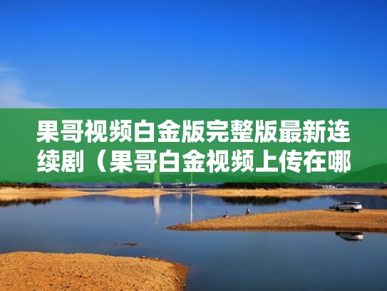 果哥视频白金版完整版最新连续剧（果哥白金视频上传在哪）