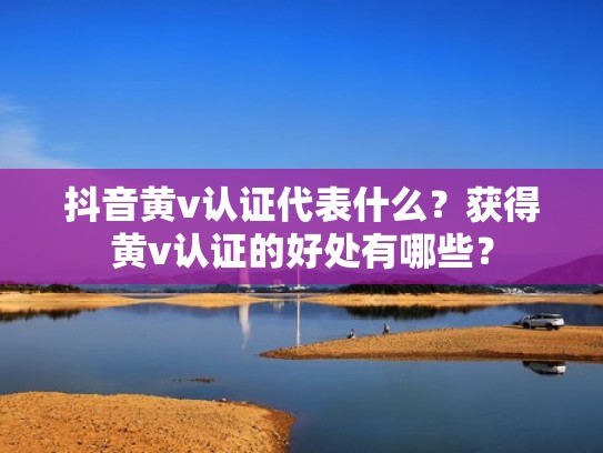 抖音黄v认证代表什么？获得黄v认证的好处有哪些？