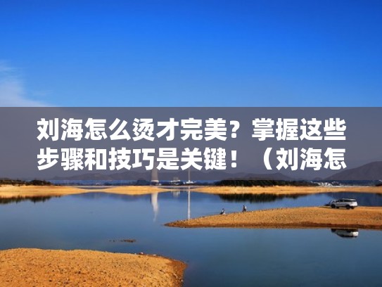 刘海怎么烫才完美？掌握这些步骤和技巧是关键！（刘海怎样烫）