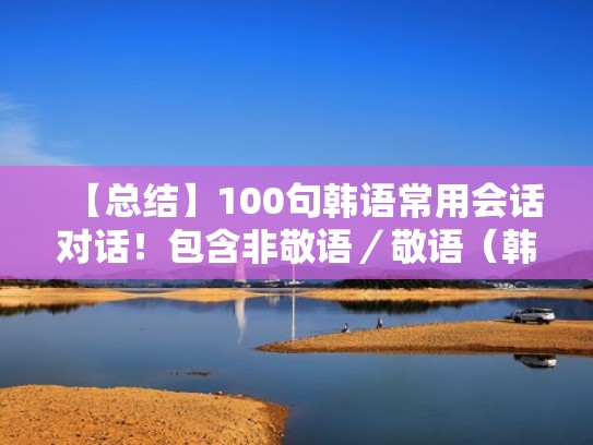 【总结】100句韩语常用会话对话!包含非敬语/敬语(韩语中说话的敬语) 【总结】100句韩语常用会话对话!包含非敬语/敬语(韩语中说话的敬语)