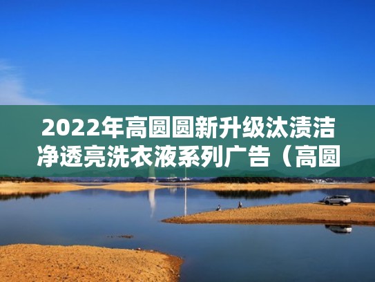 2022年高圆圆新升级汰渍洁净透亮洗衣液系列广告（高圆圆代言的洗护产品）
