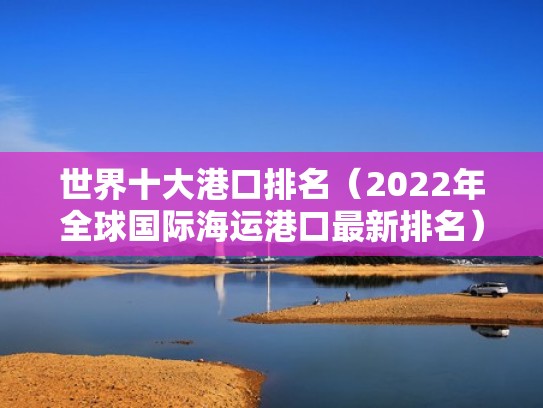 世界十大港口排名(2022年全球国际海运港口最新排名)(世界十大港口2021) 世界十大港口排名(2022年全球国际海运港口最新排名)(世界十大港口2021)
