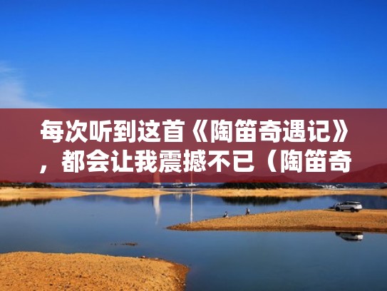 每次听到这首《陶笛奇遇记》，都会让我震撼不已（陶笛奇遇记陶笛）