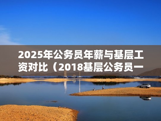 2025年公务员年薪与基层工资对比（2018基层公务员一年大概收入多少）