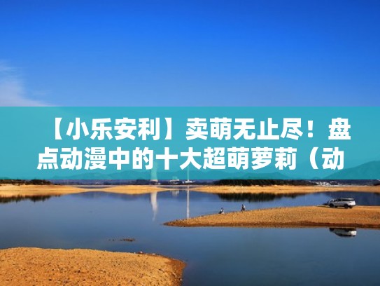 【小乐安利】卖萌无止尽!盘点动漫中的十大超萌萝莉(动漫中的五位最萌女性, 总有适合你的那一个!) 【小乐安利】卖萌无止尽!盘点动漫中的十大超萌萝莉(动漫中的五位最萌女性, 总有适合你的那一个!)