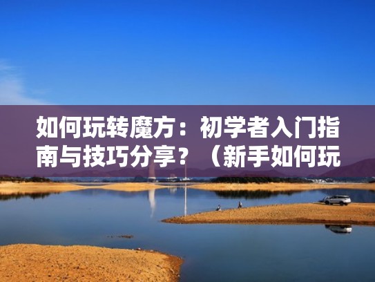 如何玩转魔方：初学者入门指南与技巧分享？（新手如何玩转魔方）