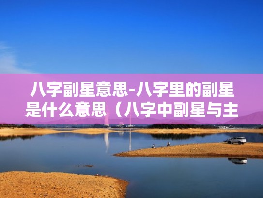 八字副星意思-八字里的副星是什么意思(八字中副星与主星关系) 八字副星意思-八字里的副星是什么意思(八字中副星与主星关系)