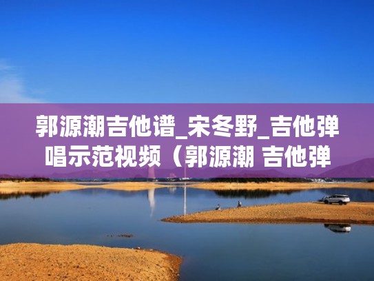 郭源潮吉他谱_宋冬野_吉他弹唱示范视频(郭源潮 吉他弹唱) 郭源潮吉他谱_宋冬野_吉他弹唱示范视频(郭源潮 吉他弹唱)