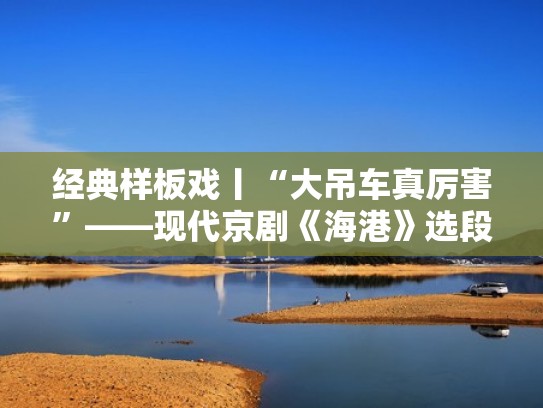 经典样板戏丨“大吊车真厉害”——现代京剧《海港》选段（老吊车真气派京剧）