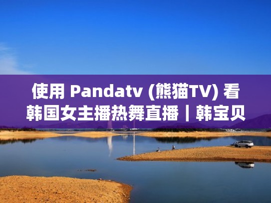 使用 Pandatv (熊猫TV) 看韩国女主播热舞直播|韩宝贝|jinricp女团(韩国熊猫直播tv下载) 使用 Pandatv (熊猫TV) 看韩国女主播热舞直播|韩宝贝|jinricp女团(韩国熊猫直播tv下载)