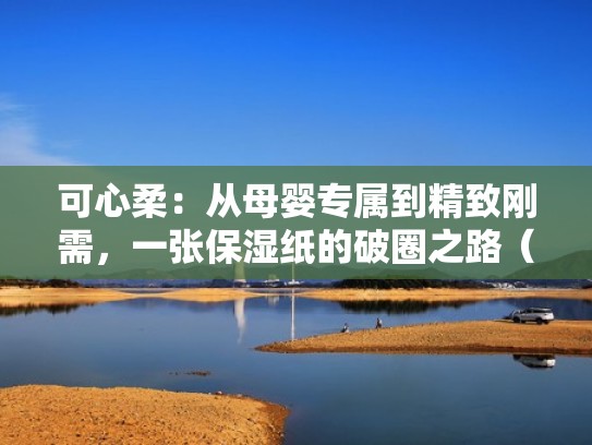 可心柔：从母婴专属到精致刚需，一张保湿纸的破圈之路（可心柔这个牌子怎么样）