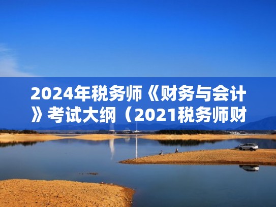 2024年税务师《财务与会计》考试大纲（2021税务师财务与会计大纲变化）
